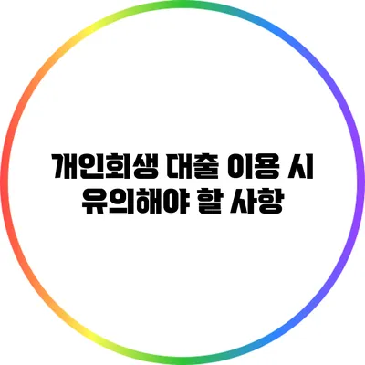 개인회생 대출 이용 시 유의해야 할 사항