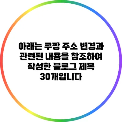 아래는 쿠팡 주소 변경과 관련된 내용을 참조하여 작성한 블로그 제목 30개입니다: