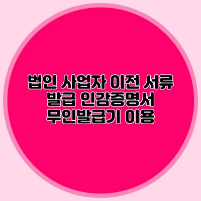 법인 사업자 이전 서류 발급 인감증명서 무인발급기 이용