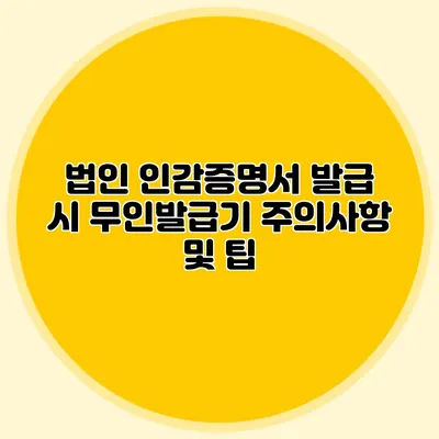 법인 인감증명서 발급 시 무인발급기 주의사항 및 팁