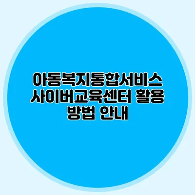 아동복지통합서비스 사이버교육센터 활용 방법 안내