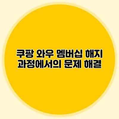쿠팡 와우 멤버십 해지 과정에서의 문제 해결