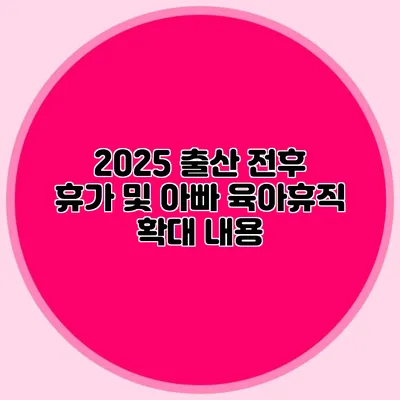 2025 출산 전후 휴가 및 아빠 육아휴직 확대 내용